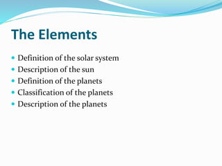 The Elements
 Definition of the solar system
 Description of the sun
 Definition of the planets
 Classification of the planets
 Description of the planets
 