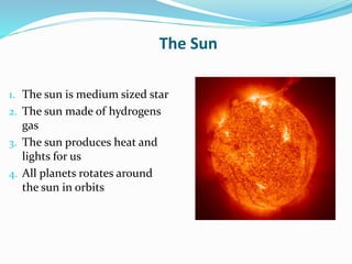 The Sun
1. The sun is medium sized star
2. The sun made of hydrogens
gas
3. The sun produces heat and
lights for us
4. All planets rotates around
the sun in orbits
 