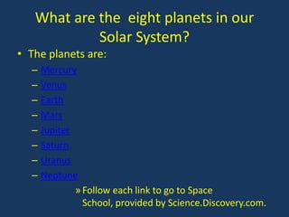What are the eight planets in our
            Solar System?
• The planets are:
  –   Mercury
  –   Venus
  –   Earth
  –   Mars
  –   Jupiter
  –   Saturn
  –   Uranus
  –   Neptune
              » Follow each link to go to Space
                School, provided by Science.Discovery.com.
 