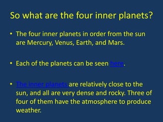 So what are the four inner planets?
• The four inner planets in order from the sun
  are Mercury, Venus, Earth, and Mars.

• Each of the planets can be seen here.

• The inner planets are relatively close to the
  sun, and all are very dense and rocky. Three of
  four of them have the atmosphere to produce
  weather.
 