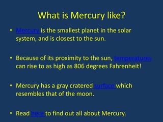 What is Mercury like?
• Mercury is the smallest planet in the solar
  system, and is closest to the sun.

• Because of its proximity to the sun, temperatures
  can rise to as high as 806 degrees Fahrenheit!

• Mercury has a gray cratered surface which
  resembles that of the moon.

• Read here to find out all about Mercury.
 