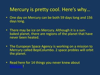 Mercury is pretty cool. Here’s why…
• One day on Mercury can be both 59 days long and 156
  days long.

• There may be ice on Mercury. Although it is a sun-
  baked planet, there are regions of the planet that have
  never been heated.

• The European Space Agency is working on a mission to
  Mercury called BepiColumbo. 2 space probles will orbit
  the planet.

• Read here for 14 things you never knew about
  Mercury!
 