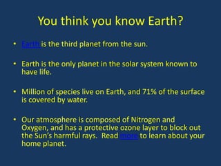 You think you know Earth?
• Earth is the third planet from the sun.

• Earth is the only planet in the solar system known to
  have life.

• Million of species live on Earth, and 71% of the surface
  is covered by water.

• Our atmosphere is composed of Nitrogen and
  Oxygen, and has a protective ozone layer to block out
  the Sun’s harmful rays. Read more to learn about your
  home planet.
 