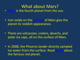 What about Mars?
• Mars is the fourth planet from the sun.

• Iron oxide on the surface of Mars give the
  planet its reddish appearance.

• There are volcanoes, craters, deserts, and
  polar ice caps, all on the surface of Mars.

• In 2008, the Phoenix lander directly sampled
  ice water from the surface. Read more about
  the famous red planet.
 