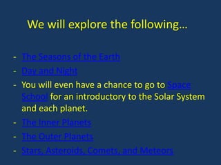 We will explore the following…

- The Seasons of the Earth
- Day and Night
- You will even have a chance to go to Space
  School for an introductory to the Solar System
  and each planet.
- The Inner Planets
- The Outer Planets
- Stars, Asteroids, Comets, and Meteors
 