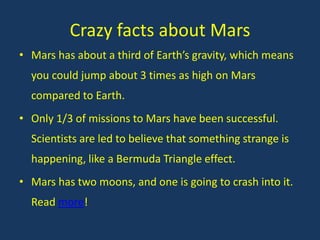 Crazy facts about Mars
• Mars has about a third of Earth’s gravity, which means
  you could jump about 3 times as high on Mars
  compared to Earth.
• Only 1/3 of missions to Mars have been successful.
  Scientists are led to believe that something strange is
  happening, like a Bermuda Triangle effect.
• Mars has two moons, and one is going to crash into it.
  Read more!
 