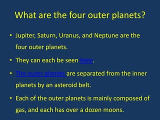 What are the four outer planets?
• Jupiter, Saturn, Uranus, and Neptune are the
  four outer planets.
• They can each be seen here.
• The outer planets are separated from the inner
  planets by an asteroid belt.
• Each of the outer planets is mainly composed of
  gas, and each has over a dozen moons.
 
