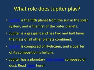 What role does Jupiter play?
• Jupiter is the fifth planet from the sun in the solar
  system, and is the first of the outer planets.
• Jupiter is a gas giant and has two and half times
  the mass of all other planets combined.
• Jupiter is composed of Hydrogen, and a quarter
  of its composition is helium.
• Jupiter has a planetary ring system composed of
  dust. Read more here!
 