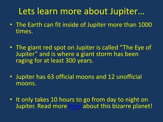 Lets learn more about Jupiter…
• The Earth can fit inside of Jupiter more than 1000
  times.

• The giant red spot on Jupiter is called “The Eye of
  Jupiter” and is where a giant storm has been
  raging for at least 300 years.

• Jupiter has 63 official moons and 12 unofficial
  moons.

• It only takes 10 hours to go from day to night on
  Jupiter. Read more here about this bizarre planet!
 