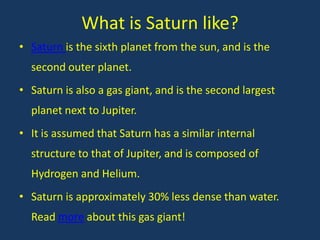 What is Saturn like?
• Saturn is the sixth planet from the sun, and is the
  second outer planet.
• Saturn is also a gas giant, and is the second largest
  planet next to Jupiter.
• It is assumed that Saturn has a similar internal
  structure to that of Jupiter, and is composed of
  Hydrogen and Helium.
• Saturn is approximately 30% less dense than water.
  Read more about this gas giant!
 