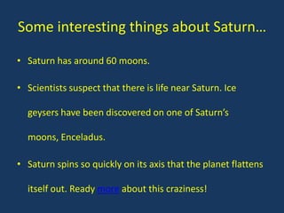 Some interesting things about Saturn…

• Saturn has around 60 moons.

• Scientists suspect that there is life near Saturn. Ice

  geysers have been discovered on one of Saturn’s

  moons, Enceladus.

• Saturn spins so quickly on its axis that the planet flattens

  itself out. Ready more about this craziness!
 
