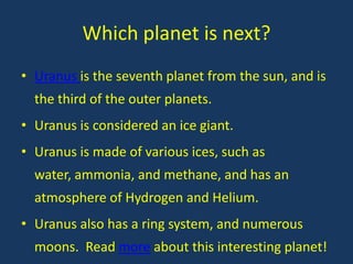 Which planet is next?
• Uranus is the seventh planet from the sun, and is
  the third of the outer planets.
• Uranus is considered an ice giant.
• Uranus is made of various ices, such as
  water, ammonia, and methane, and has an
  atmosphere of Hydrogen and Helium.
• Uranus also has a ring system, and numerous
  moons. Read more about this interesting planet!
 