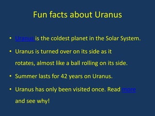 Fun facts about Uranus

• Uranus is the coldest planet in the Solar System.

• Uranus is turned over on its side as it
  rotates, almost like a ball rolling on its side.

• Summer lasts for 42 years on Uranus.

• Uranus has only been visited once. Read more
  and see why!
 