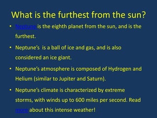 What is the furthest from the sun?
• Neptune is the eighth planet from the sun, and is the
  furthest.
• Neptune’s is a ball of ice and gas, and is also
  considered an ice giant.
• Neptune’s atmosphere is composed of Hydrogen and
  Helium (similar to Jupiter and Saturn).
• Neptune’s climate is characterized by extreme
  storms, with winds up to 600 miles per second. Read
  more about this intense weather!
 