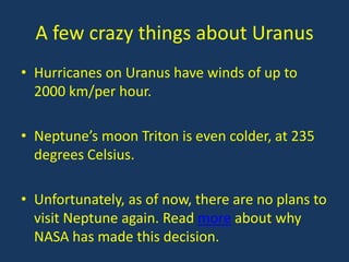 A few crazy things about Uranus
• Hurricanes on Uranus have winds of up to
  2000 km/per hour.

• Neptune’s moon Triton is even colder, at 235
  degrees Celsius.

• Unfortunately, as of now, there are no plans to
  visit Neptune again. Read more about why
  NASA has made this decision.
 