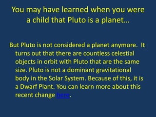 You may have learned when you were
    a child that Pluto is a planet…

But Pluto is not considered a planet anymore. It
  turns out that there are countless celestial
  objects in orbit with Pluto that are the same
  size. Pluto is not a dominant gravitational
  body in the Solar System. Because of this, it is
  a Dwarf Plant. You can learn more about this
  recent change here.
 