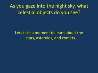 As you gaze into the night sky, what
    celestial objects do you see?


  Lets take a moment to learn about the
         stars, asteroids, and comets.
 