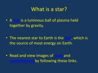 What is a star?
• A star is a luminous ball of plasma held
  together by gravity.

• The nearest star to Earth is the Sun, which is
  the source of most energy on Earth.

• Read and view images of stars and
  constellations by following these links.
 