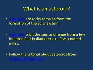 What is an asteroid?
• Asteroids are rocky remains from the
  formation of the solar system.

• Asteroids orbit the sun, and range from a few
  hundred feet in diameter to a few hundred
  miles.

• Follow the tutorial about asteroids from
  National Geographic.
 