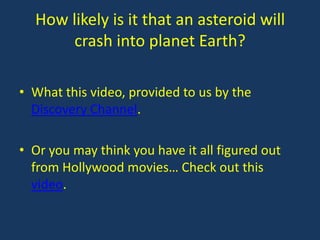 How likely is it that an asteroid will
       crash into planet Earth?

• What this video, provided to us by the
  Discovery Channel.

• Or you may think you have it all figured out
  from Hollywood movies… Check out this
  video.
 