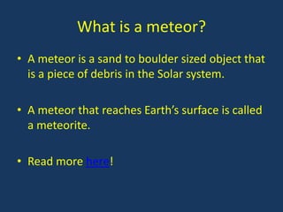 What is a meteor?
• A meteor is a sand to boulder sized object that
  is a piece of debris in the Solar system.

• A meteor that reaches Earth’s surface is called
  a meteorite.

• Read more here!
 