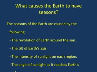 What causes the Earth to have
              seasons?

The seasons of the Earth are caused by the

 following:

 - The revolution of Earth around the sun.

 - The tilt of Earth’s axis.

 - The intensity of sunlight on each region.

 - The angle of sunlight as it reaches Earth’s
 