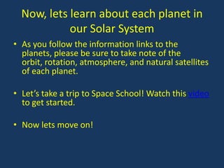 Now, lets learn about each planet in
            our Solar System
• As you follow the information links to the
  planets, please be sure to take note of the
  orbit, rotation, atmosphere, and natural satellites
  of each planet.

• Let’s take a trip to Space School! Watch this video
  to get started.

• Now lets move on!
 