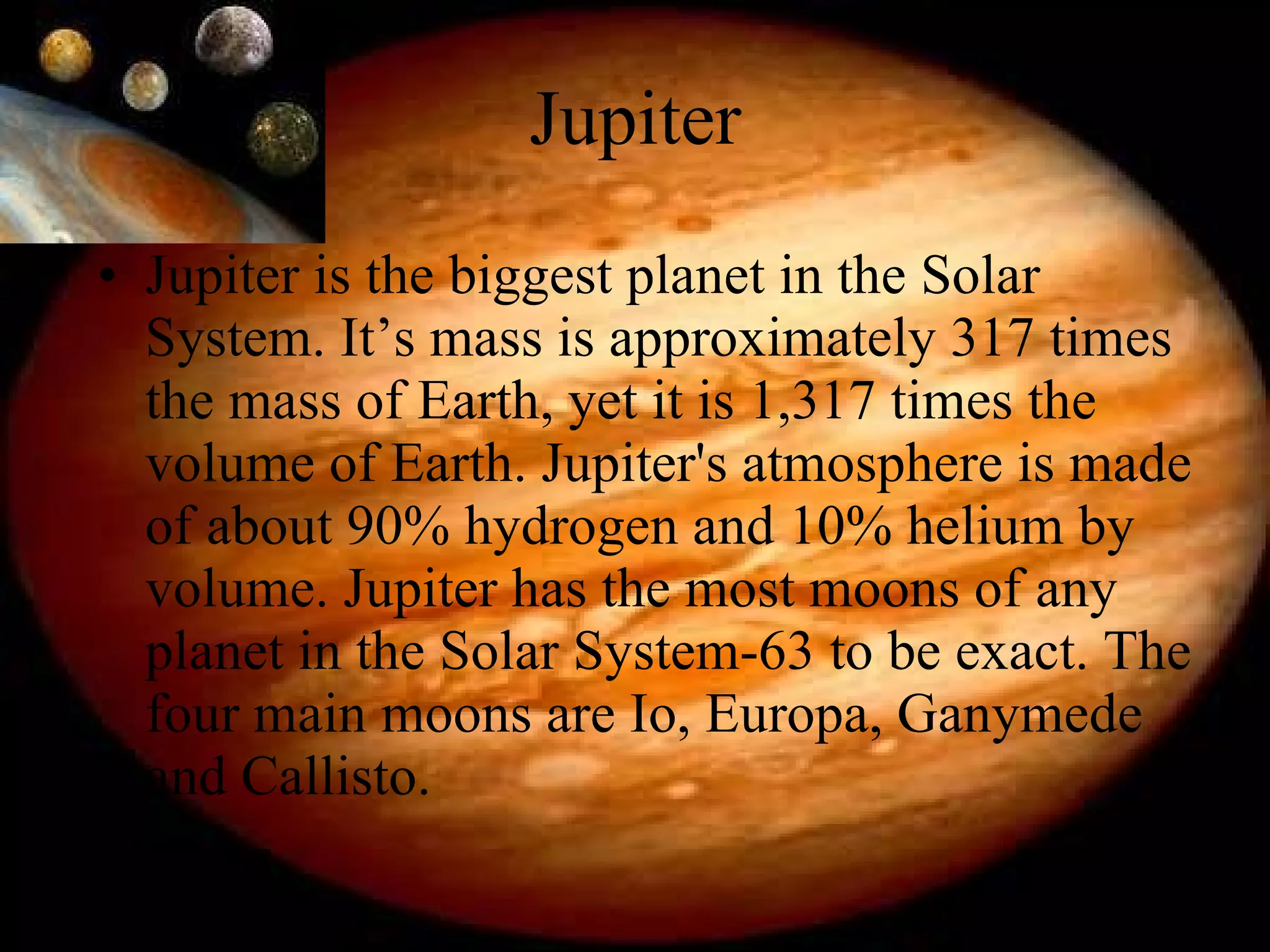 Jupiter Jupiter is the biggest planet in the Solar System. It’s mass is approximately 317 times the mass of Earth, yet it is 1,317 times the volume of Earth. Jupiter's atmosphere is made of about 90% hydrogen and 10% helium by volume. Jupiter has the most moons of any planet in the Solar System-63 to be exact. The four main moons are Io, Europa, Ganymede and Callisto. 