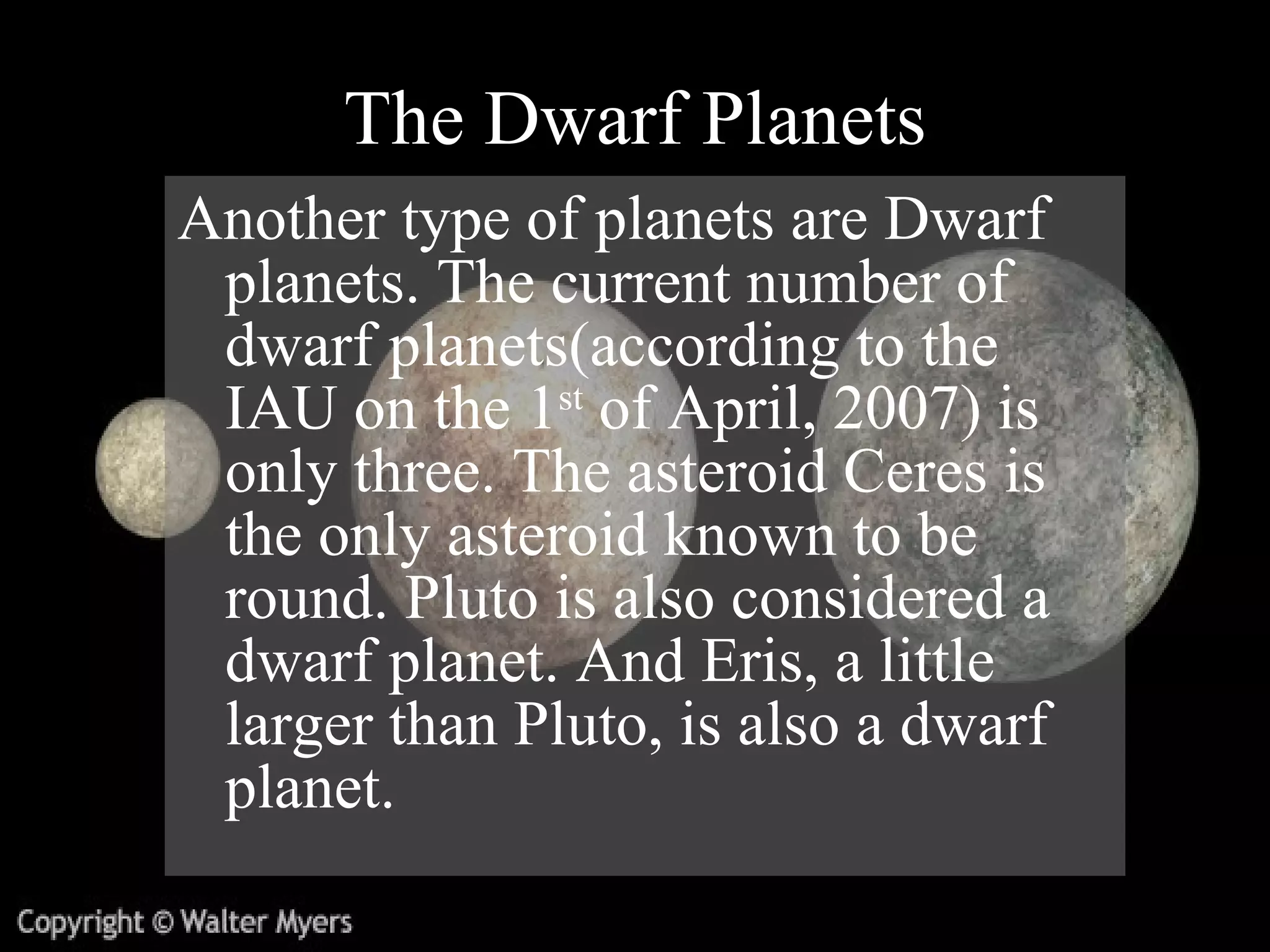The Dwarf Planets Another type of planets are Dwarf planets. The current number of dwarf planets (according to the IAU on the 1 st  of April, 2007) is only three. The asteroid Ceres is the only asteroid known to be round. Pluto is also considered a dwarf planet. And Eris, a little larger than Pluto, is also a dwarf planet.  