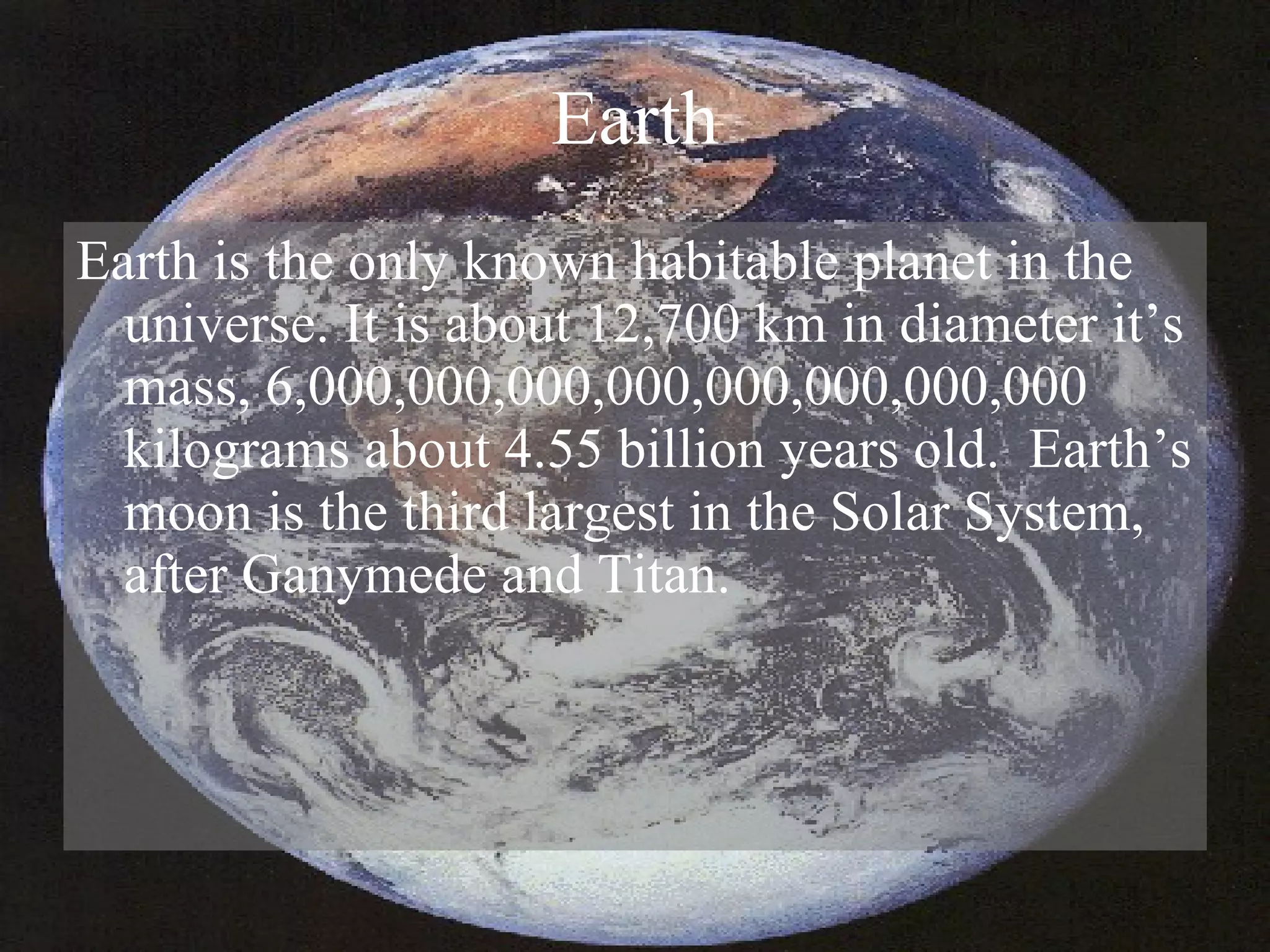 Earth Earth is the only known habitable planet in the universe. It is about 12,700 km in diameter it’s mass, 6,000,000,000,000,000,000,000,000 kilograms about 4.55 billion years old.  Earth’s moon is the third largest in the Solar System, after Ganymede and Titan. 