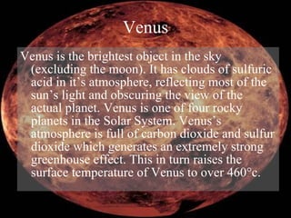 Venus Venus is the brightest object in the sky (excluding the moon). It has clouds of sulfuric acid in it’s atmosphere, reflecting most of the sun’s light and obscuring the view of the actual planet. Venus is one of four rocky planets in the Solar System. Venus’s atmosphere is full of carbon dioxide and sulfur dioxide which generates an extremely strong greenhouse effect. This in turn raises the surface temperature of Venus to over 460 ° c.  