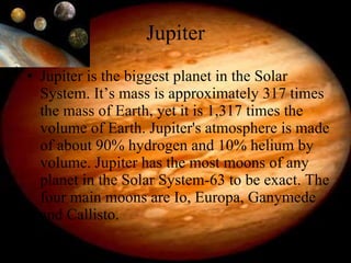 Jupiter Jupiter is the biggest planet in the Solar System. It’s mass is approximately 317 times the mass of Earth, yet it is 1,317 times the volume of Earth. Jupiter's atmosphere is made of about 90% hydrogen and 10% helium by volume. Jupiter has the most moons of any planet in the Solar System-63 to be exact. The four main moons are Io, Europa, Ganymede and Callisto. 