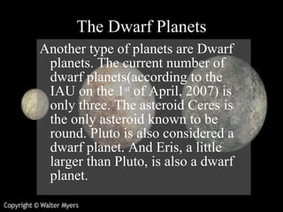 The Dwarf Planets Another type of planets are Dwarf planets. The current number of dwarf planets (according to the IAU on the 1 st  of April, 2007) is only three. The asteroid Ceres is the only asteroid known to be round. Pluto is also considered a dwarf planet. And Eris, a little larger than Pluto, is also a dwarf planet.  