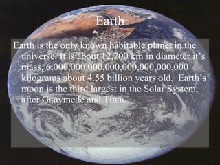 Earth Earth is the only known habitable planet in the universe. It is about 12,700 km in diameter it’s mass, 6,000,000,000,000,000,000,000,000 kilograms about 4.55 billion years old.  Earth’s moon is the third largest in the Solar System, after Ganymede and Titan. 