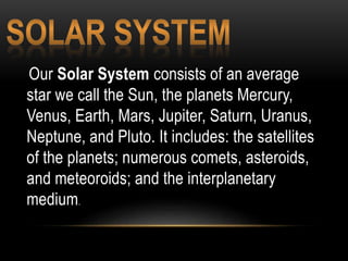 Our Solar System consists of an average
star we call the Sun, the planets Mercury,
Venus, Earth, Mars, Jupiter, Saturn, Uranus,
Neptune, and Pluto. It includes: the satellites
of the planets; numerous comets, asteroids,
and meteoroids; and the interplanetary
medium.
 