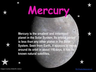 Mercury is the smallest and innermost
planet in the Solar System. Its orbital period
is less than any other planet in the Solar
System. Seen from Earth, it appears to move
around its orbit in about 116 days. It has no
known natural satellites.
 