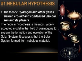  The theory: Hydrogen and other gases
swirled around and condensed into our
sun and its planets.
The nebular hypothesis is the most widely
accepted model in the field of cosmogony to
explain the formation and evolution of the
Solar System. It suggests that the Solar
System formed from nebulous material.
 