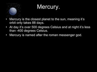 Mercury. Mercury is the closest planet to the sun, meaning it’s orbit only takes 88 days. At day it’s over 500 degrees Celsius and at night it’s less than -400 degrees Celsius. Mercury is named after the roman messenger god.  