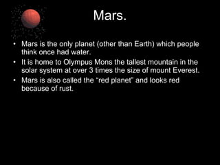 Mars. Mars is the only planet (other than Earth) which people think once had water. It is home to Olympus Mons the tallest mountain in the solar system at over 3 times the size of mount Everest. Mars is also called the “red planet”   and looks red because of rust. 
