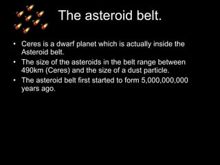 The asteroid belt. Ceres is a dwarf planet which is actually inside the Asteroid belt. The size of the asteroids in the belt range between 490km (Ceres) and the size of a dust particle. The asteroid belt first started to form 5,000,000,000 years ago. 