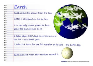 Earth
Earth is the 3rd planet from the Sun.

Water is abundant on the surface.


It is the only known planet to have
plant life and animals on it.


It takes about 365 days to revolve around
the Sun - one Earth year.

It takes 24 hours for one full rotation on its axis - one Earth day.




Earth has one moon that revolves around it.


                                                      © Copyright 2008, SparkleBox Teacher Resources (www.sparklebox.co.uk)
 