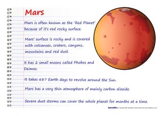 Mars
Mars is often known as the ‘Red Planet’
because of it’s red rocky surface.

Mars’ surface is rocky and is covered
with volcanoes, craters, canyons,
mountains and red dust.


It has 2 small moons called Phobos and
Deimos.

It takes 687 Earth days to revolve around the Sun.

Mars has a very thin atmosphere of mainly carbon dioxide.


Severe dust storms can cover the whole planet for months at a time.
                                                     © Copyright 2008, SparkleBox Teacher Resources (www.sparklebox.co.uk)
 