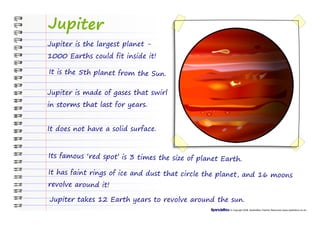 Jupiter
Jupiter is the largest planet -
1000 Earths could fit inside it!

It is the 5th planet from the Sun.


Jupiter is made of gases that swirl
in storms that last for years.


It does not have a solid surface.


Its famous ‘red spot’ is 3 times the size of planet Earth.

It has faint rings of ice and dust that circle the planet, and 16 moons
revolve around it!

Jupiter takes 12 Earth years to revolve around the sun.
                                                      © Copyright 2008, SparkleBox Teacher Resources (www.sparklebox.co.uk)
 
