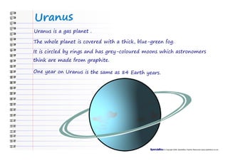 Uranus
Uranus is a gas planet .

The whole planet is covered with a thick, blue-green fog.

It is circled by rings and has grey-coloured moons which astronomers
think are made from graphite.

One year on Uranus is the same as 84 Earth years.




                                                    © Copyright 2008, SparkleBox Teacher Resources (www.sparklebox.co.uk)
 