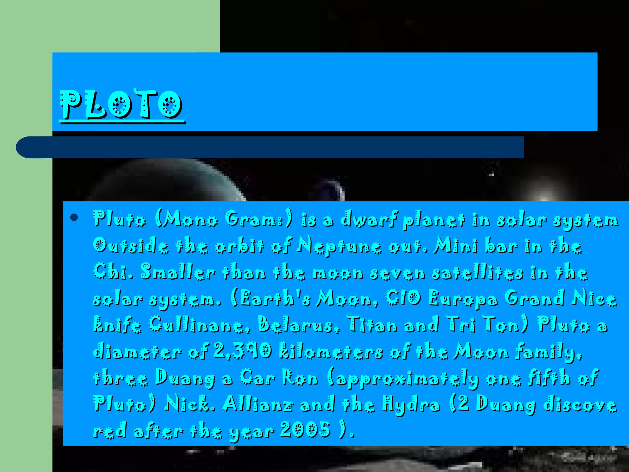 PLOTO Pluto  ( Mono Gram :)  is a dwarf planet in solar system  Outside the orbit of Neptune out.  Mini bar in the Chi . Smaller than the moon seven satellites in the solar system. ( Earth's Moon, CIO Europa Grand Nice knife Cullinane, Belarus, Titan and Tri Ton )  Pluto a diameter of 2,390 kilometers of the Moon family, three Duang a Car Ron  ( approximately one fifth of Pluto )  Nick . Allianz and the Hydra (2 Duang discovered after the year  2005 ) .  
