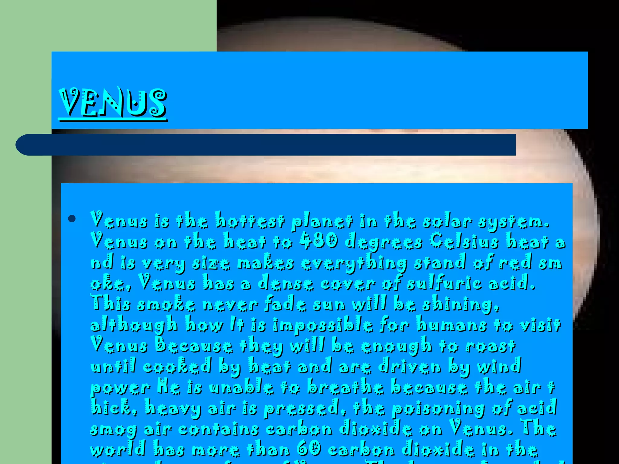 VENUS Venus is the hottest planet in the solar system . Venus on the heat to  480  degrees Celsius heat and is very size makes everything stand of red smoke, Venus has a dense cover of sulfuric acid.  This smoke never fade sun will be shining, although how  It is impossible for humans to visit Venus  Because they will be enough to roast until cooked by heat and are driven by wind power  He is unable to breathe because the air thick, heavy air is pressed, the poisoning of acid smog air contains carbon dioxide on Venus.  The world has more than 60 carbon dioxide in the air as dry surface of Venus . The hot rocks and also has deep rift and volcanic fire . 