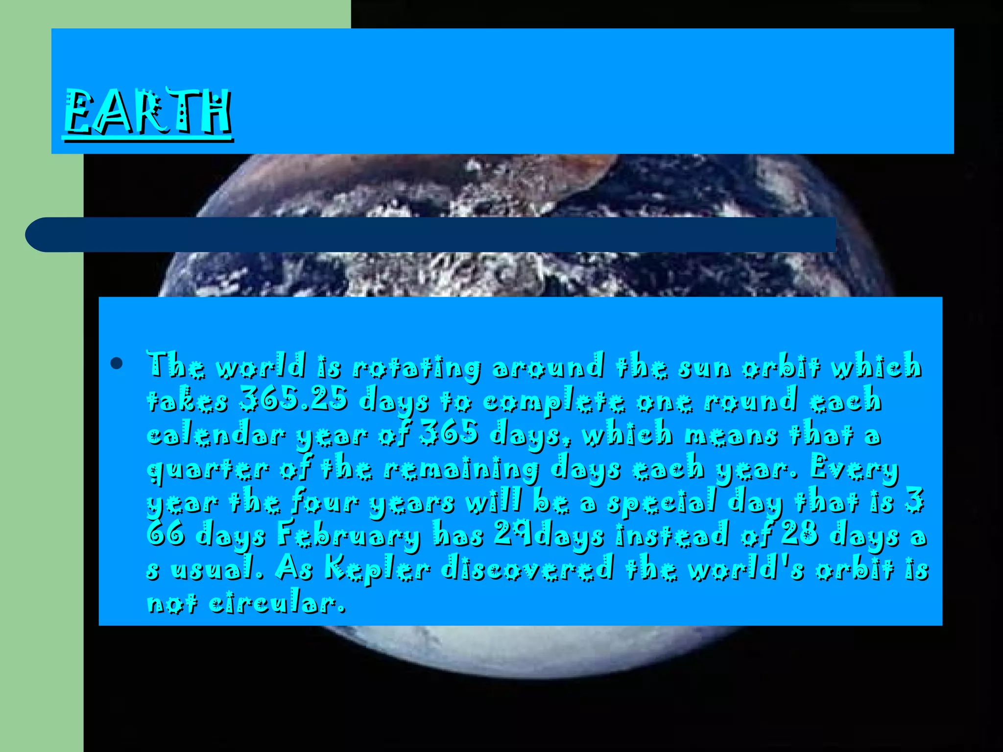 EARTH The world is rotating around the sun orbit which takes 365.25 days to complete one round each calendar year of 365 days, which means that a quarter of the remaining days each year . Every year the four years will be a special day that is 366 days February has  29 days instead of 28 days as usual.  As Kepler discovered the world's orbit is not circular .  