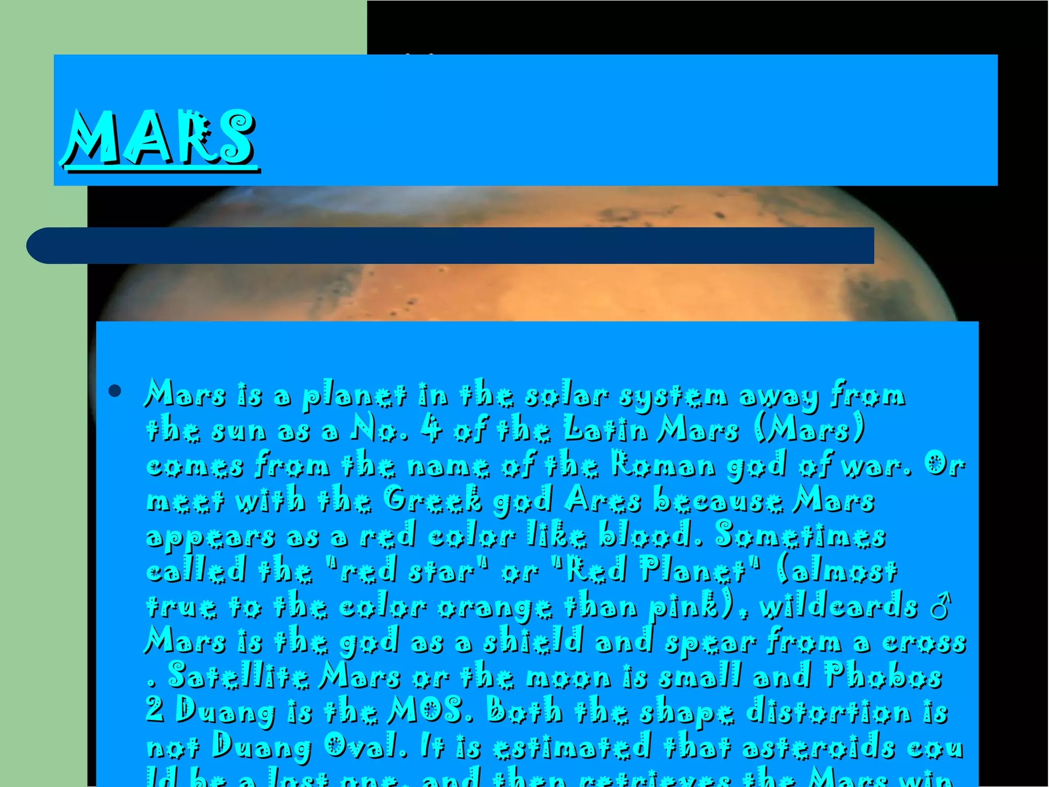 MARS Mars is a planet in the solar system away from the sun as a No .  4 of the Latin Mars  ( Mars )  comes from the name of the Roman god of war . Or meet with the Greek god Ares because Mars appears as a red color like blood.  Sometimes called the  " red star "  or  " Red Planet " ( almost true to the color orange than pink ) , wildcards ♂ Mars is the god as a shield and spear from a cross . Satellite Mars or the moon is small and Phobos 2 Duang is the MOS.  Both the shape distortion is not Duang Oval . It is estimated that asteroids could be a lost one, and then retrieves the Mars wins to stay in their own gravity  