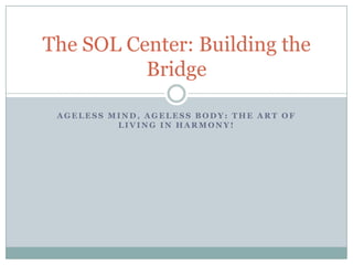 Ageless Mind, Ageless Body: The Art of Living in Harmony! The SOL Center: Building the Bridge 