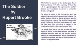 The Soldier
by
Rupert Brooke
"The Soldier" is a poem by the English poet Rupert
Brooke, written in 1914 at the beginning of World War
I. It is a patriotic poem that expresses the author's
idealism and romanticism about war, as well as his
devotion to England.
The poem is written in the first person, as if the
speaker is a soldier who is about to die in battle. The
soldier declares that if he dies in a foreign land, his
body will become a part of that land, but his spirit will
remain English. He describes England as a holy place
that has given him everything he values in life,
including his religion, culture, and sense of duty.
The soldier goes on to say that he does not want
anyone to mourn for him when he dies, but rather to
remember him with pride and joy. He asks that his
memory be associated with the beauty and serenity of
England's countryside, and that his death be seen as a
sacrifice for a greater cause.
 